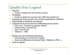 Qualité d’un Logiciel
Sécurité
Garantir l’intégrité et la sécurité des données
Portabilité
Doit être capable de s’exécuter dans différentes plateformes.
Capacité de communiquer avec d’autres applications distantes.
Disponibilité et tolérance aux pannes
Capacité de fournir le service à différents type de clients :
Client lourd : Interfaces graphiques SWING
Interface Web : protocole http
med@youssfi.net
Interface Web : protocole http
Client SmartPhone
Téléphone : SMS
….
Design des ses interfaces graphiques
Charte graphique et charte de navigation
Accès via différentes interfaces (Web, Téléphone, PDA, ,)
Coût du logiciel
4
med@youssfi.net | ENSET Université
Hassan II Mohammedia
 