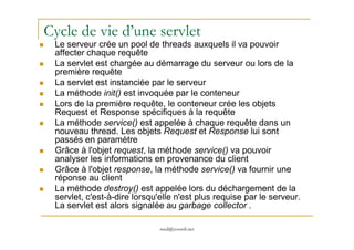 Cycle de vie d’une servlet
Le serveur crée un pool de threads auxquels il va pouvoir
affecter chaque requête
La servlet est chargée au démarrage du serveur ou lors de la
première requête
La servlet est instanciée par le serveur
La méthode init() est invoquée par le conteneur
Lors de la première requête, le conteneur crée les objets
Request et Response spécifiques à la requête
La méthode service() est appelée à chaque requête dans un
med@youssfi.net
La méthode service() est appelée à chaque requête dans un
nouveau thread. Les objets Request et Response lui sont
passés en paramètre
Grâce à l'objet request, la méthode service() va pouvoir
analyser les informations en provenance du client
Grâce à l'objet response, la méthode service() va fournir une
réponse au client
La méthode destroy() est appelée lors du déchargement de la
servlet, c'est-à-dire lorsqu'elle n'est plus requise par le serveur.
La servlet est alors signalée au garbage collector .
 