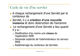 Cycle de vie d’ne servlet
A chaque rechargement d’une Servlet par le
conteneur de
Servlet, il y a création d’une nouvelle
instance et donc destruction de l’ancienne
Le rechargement d’une Servlet a lieu quand
med@youssfi.net
Le rechargement d’une Servlet a lieu quand
il y a :
Modification d’au moins une classe de
l’application WEB
Demande explicite de l’administrateur du serveur
WEB
Redémarrage du conteneur de Servlets
 