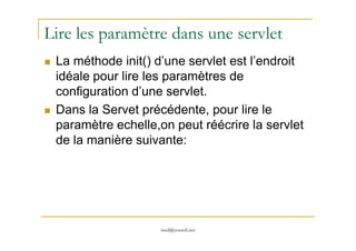 Lire les paramètre dans une servlet
La méthode init() d’une servlet est l’endroit
idéale pour lire les paramètres de
configuration d’une servlet.
Dans la Servet précédente, pour lire le
paramètre echelle,on peut réécrire la servlet
med@youssfi.net
paramètre echelle,on peut réécrire la servlet
de la manière suivante:
 
