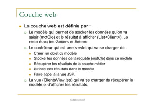 Couche web
La couche web est définie par :
Le modèle qui permet de stocker les données qu’on va
saisir (motCle) et le résultat à afficher (List<Client>). Le
reste étant les Getters et Setters
Le contrôleur qui est une servlet qui va se charger de:
Créer un objet du modèle
med@youssfi.net
Créer un objet du modèle
Stocker les données de la requête (motCle) dans ce modèle
Récupérer les résultats de la couche métier
Stocker ces résultats dans le modèle
Faire appel à la vue JSP.
La vue (ClientsView.jsp) qui va se charger de récupérer le
modèle et d’afficher les résultats.
 