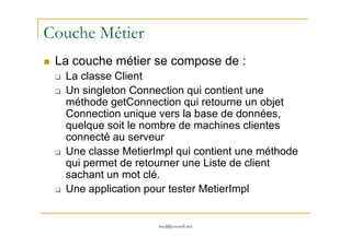 Couche Métier
La couche métier se compose de :
La classe Client
Un singleton Connection qui contient une
méthode getConnection qui retourne un objet
Connection unique vers la base de données,
quelque soit le nombre de machines clientes
med@youssfi.net
quelque soit le nombre de machines clientes
connecté au serveur
Une classe MetierImpl qui contient une méthode
qui permet de retourner une Liste de client
sachant un mot clé.
Une application pour tester MetierImpl
 