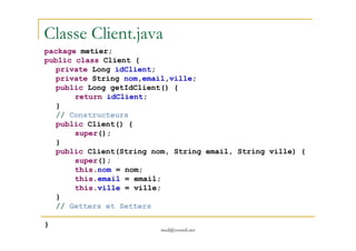 Classe Client.java
package metier;
public class Client {
private Long idClient;
private String nom,email,ville;
public Long getIdClient() {
return idClient;
}
// Constructeurs
public Client() {
med@youssfi.net
public Client() {
super();
}
public Client(String nom, String email, String ville) {
super();
this.nom = nom;
this.email = email;
this.ville = ville;
}
// Getters et Setters
}
 
