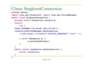 Classe SingletonConnection
package metier;
import java.sql.Connection; import java.sql.DriverManager;
public class SingletonConnection {
private static Connection connection;
static{
try {
Class.forName("com.mysql.jdbc.Driver");
connection=DriverManager.getConnection
med@youssfi.net
("jdbc:mysql://localhost:3306/DB_OPERATEUR","root","");
} catch (Exception e) {
e.printStackTrace();
}
}
public static Connection getConnection() {
return connection;
}
}
 