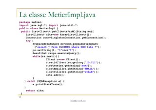 La classe MetierImpl.java
package metier;
import java.sql.*; import java.util.*;
public class MetierImpl {
public List<Client> getClientsParMC(String mc){
List<Client> clts=new ArrayList<Client>();
Connection conn=SingletonConnection.getConnection();
try {
PreparedStatement ps=conn.prepareStatement
("select * from CLIENTS where NOM like ?");
ps.setString(1, "%"+mc+"%");
ResultSet rs=ps.executeQuery();
while(rs.next()){
med@youssfi.net
while(rs.next()){
Client c=new Client();
c.setIdClient(rs.getLong("ID_CLI"));
c.setNom(rs.getString("NOM"));
c.setEmail(rs.getString("EMAIL"));
c.setVille(rs.getString("VILLE"));
clts.add(c);
}
} catch (SQLException e) {
e.printStackTrace();
}
return clts;
}
}
 