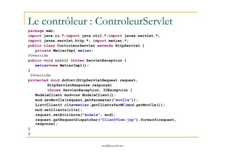Le contrôleur : ControleurServlet
package web;
import java.io.*;import java.util.*;import javax.servlet.*;
import javax.servlet.http.*; import metier.*;
public class ControleurServlet extends HttpServlet {
private MetierImpl metier;
@Override
public void init() throws ServletException {
metier=new MetierImpl();
}
@Override
protected void doPost(HttpServletRequest request,
med@youssfi.net
protected void doPost(HttpServletRequest request,
HttpServletResponse response)
throws ServletException, IOException {
ModeleClient mod=new ModeleClient();
mod.setMotCle(request.getParameter("motCle"));
List<Client> clts=metier.getClientsParMC(mod.getMotCle());
mod.setClients(clts);
request.setAttribute("modele", mod);
request.getRequestDispatcher("ClientView.jsp").forward(request,
response);
}
}
 