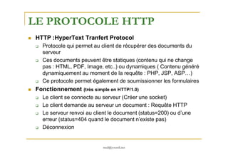 LE PROTOCOLE HTTP
HTTP :HyperText Tranfert Protocol
Protocole qui permet au client de récupérer des documents du
serveur
Ces documents peuvent être statiques (contenu qui ne change
pas : HTML, PDF, Image, etc..) ou dynamiques ( Contenu généré
dynamiquement au moment de la requête : PHP, JSP, ASP…)
Ce protocole permet également de soumissionner les formulaires
med@youssfi.net
Ce protocole permet également de soumissionner les formulaires
Fonctionnement (très simple en HTTP/1.0)
Le client se connecte au serveur (Créer une socket)
Le client demande au serveur un document : Requête HTTP
Le serveur renvoi au client le document (status=200) ou d’une
erreur (status=404 quand le document n’existe pas)
Déconnexion
 