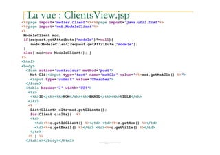 La vue : ClientsView.jsp<%@page import="metier.Client"%><%@page import="java.util.List"%>
<%@page import="web.ModeleClient"%>
<%
ModeleClient mod;
if(request.getAttribute("modele")!=null){
mod=(ModeleClient)request.getAttribute("modele");
}
else{ mod=new ModeleClient(); }
%>
<html>
<body>
<form action="controleur" method="post">
Mot Clé:<input type="text" name="motCle" value="<%=mod.getMotCle() %>">
<input type="submit" value="Chercher">
med@youssfi.net
<input type="submit" value="Chercher">
</form>
<table border="1" width="80%">
<tr>
<th>ID</th><th>NOM</th><th>EMAIL</th><th>VILLE</th>
</tr>
<%
List<Client> clts=mod.getClients();
for(Client c:clts){ %>
<tr>
<td><%=c.getIdClient() %></td> <td><%=c.getNom() %></td>
<td><%=c.getEmail() %></td> <td><%=c.getVille() %></td>
</tr>
<% } %>
</table></body></html>
 