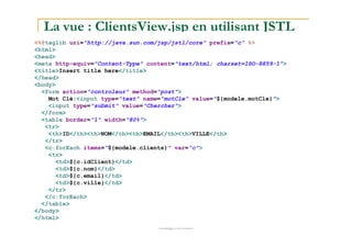 La vue : ClientsView.jsp en utilisant JSTL
<%@taglib uri="http://java.sun.com/jsp/jstl/core" prefix="c" %>
<html>
<head>
<meta http-equiv="Content-Type" content="text/html; charset=ISO-8859-1">
<title>Insert title here</title>
</head>
<body>
<form action="controleur" method="post">
Mot Clé:<input type="text" name="motCle" value="${modele.motCle}">
<input type="submit" value="Chercher">
</form>
<table border="1" width="80%">
<tr>
med@youssfi.net
<tr>
<th>ID</th><th>NOM</th><th>EMAIL</th><th>VILLE</th>
</tr>
<c:forEach items="${modele.clients}" var="c">
<tr>
<td>${c.idClient}</td>
<td>${c.nom}</td>
<td>${c.email}</td>
<td>${c.ville}</td>
</tr>
</c:forEach>
</table>
</body>
</html>
 