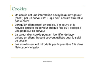 Cookies
Un cookie est une information envoyée au navigateur
(client) par un serveur WEB qui peut ensuite être relue
par le client
Lorsqu’un client reçoit un cookie, il le sauve et le
renvoie ensuite au serveur chaque fois qu’il accède à
une page sur ce serveur
La valeur d’un cookie pouvant identifier de façon
med@youssfi.net
La valeur d’un cookie pouvant identifier de façon
unique un client, ils sont souvent utilisés pour le suivi
de session
Les cookies ont été introduits par la première fois dans
Netscape Navigator
 