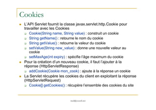 Cookies
L’API Servlet fournit la classe javax.servlet.http.Cookie pour
travailler avec les Cookies
Cookie(String name, String value) : construit un cookie
String getName() : retourne le nom du cookie
String getValue() : retourne la valeur du cookie
setValue(String new_value) : donne une nouvelle valeur au
cookie
setMaxAge(int expiry) : spécifie l’âge maximum du cookie
med@youssfi.net
setMaxAge(int expiry) : spécifie l’âge maximum du cookie
Pour la création d’un nouveau cookie, il faut l’ajouter à la
réponse (HttpServletResponse)
addCookie(Cookie mon_cook) : ajoute à la réponse un cookie
La Servlet récupère les cookies du client en exploitant la réponse
(HttpServletRequest)
Cookie[] getCookies() : récupère l’ensemble des cookies du site
 
