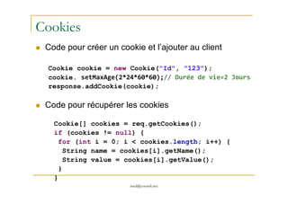 Cookies
Code pour créer un cookie et l’ajouter au client
Cookie cookie = new Cookie("Id", "123");
cookie. setMaxAge(2*24*60*60);// Durée de vie=2 Jours
response.addCookie(cookie);
Code pour récupérer les cookies
med@youssfi.net
Code pour récupérer les cookies
Cookie[] cookies = req.getCookies();
if (cookies != null) {
for (int i = 0; i < cookies.length; i++) {
String name = cookies[i].getName();
String value = cookies[i].getValue();
}
}
 