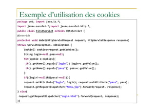 Exemple d’utilisation des cookies
package web; import java.io.*;
import javax.servlet.*;import javax.servlet.http.*;
public class FirstServlet extends HttpServlet {
@Override
protected void doGet(HttpServletRequest request, HttpServletResponse response)
throws ServletException, IOException {
Cookie[] cookies=request.getCookies();
String login=null,pass=null;
med@youssfi.net
String login=null,pass=null;
for(Cookie c:cookies){
if(c.getName().equals("login")) login=c.getValue();
if(c.getName().equals("pass")) pass=c.getValue();
}
if((login!=null)&&(pass!=null)){
request.setAttribute("login", login); request.setAttribute("pass", pass);
request.getRequestDispatcher("Menu.jsp").forward(request, response);
} else{
request.getRequestDispatcher("Login.html").forward(request, response);
}}
 