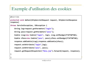 Exemple d’utilisation des cookies
@Override
protected void doPost(HttpServletRequest request, HttpServletResponse
response)
throws ServletException, IOException {
String log=request.getParameter("login");
String pass=request.getParameter("pass");
med@youssfi.net
Cookie cLog=new Cookie("login", log); cLog.setMaxAge(2*24*60*60);
Cookie cPass=new Cookie("pass", pass);cPass.setMaxAge(2*24*60*60);
response.addCookie(cLog);response.addCookie(cPass);
request.setAttribute("login",log);
request.setAttribute("pass", pass);
request.getRequestDispatcher("Menu.jsp").forward(request, response);
}
}
 