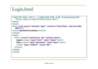 Login.html
<!DOCTYPE html PUBLIC "-//W3C//DTD HTML 4.01 Transitional//EN"
"http://www.w3.org/TR/html4/loose.dtd">
<html>
<head>
<meta http-equiv="Content-Type" content="text/html; charset=ISO-
8859-1">
<title>Authentification</title>
</head>
<body>
med@youssfi.net
<body>
<form action="controleur.do" method="post">
Login:<input type="text" name="login"><br/>
Pass:<input type="password" name="pass"><br/>
<input type="submit" value="OK">
</form>
</body>
</html>
 