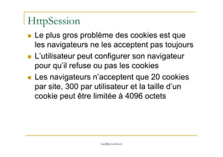 HttpSession
Le plus gros problème des cookies est que
les navigateurs ne les acceptent pas toujours
L’utilisateur peut configurer son navigateur
pour qu’il refuse ou pas les cookies
Les navigateurs n’acceptent que 20 cookies
med@youssfi.net
Les navigateurs n’acceptent que 20 cookies
par site, 300 par utilisateur et la taille d’un
cookie peut être limitée à 4096 octets
 