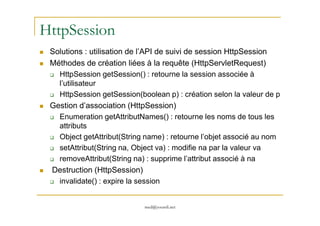 HttpSession
Solutions : utilisation de l’API de suivi de session HttpSession
Méthodes de création liées à la requête (HttpServletRequest)
HttpSession getSession() : retourne la session associée à
l’utilisateur
HttpSession getSession(boolean p) : création selon la valeur de p
Gestion d’association (HttpSession)
Enumeration getAttributNames() : retourne les noms de tous les
med@youssfi.net
Enumeration getAttributNames() : retourne les noms de tous les
attributs
Object getAttribut(String name) : retourne l’objet associé au nom
setAttribut(String na, Object va) : modifie na par la valeur va
removeAttribut(String na) : supprime l’attribut associé à na
Destruction (HttpSession)
invalidate() : expire la session
 