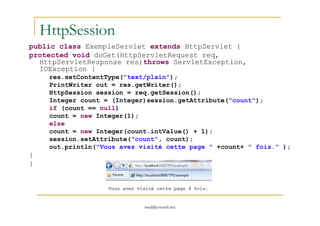 HttpSession
public class ExempleServlet extends HttpServlet {
protected void doGet(HttpServletRequest req,
HttpServletResponse res)throws ServletException,
IOException {
res.setContentType("text/plain");
PrintWriter out = res.getWriter();
HttpSession session = req.getSession();
Integer count = (Integer)session.getAttribute("count");
if (count == null)
count = new Integer(1);
med@youssfi.net
count = new Integer(1);
else
count = new Integer(count.intValue() + 1);
session.setAttribute("count", count);
out.println("Vous avez visité cette page " +count+ " fois." );
}
}
 