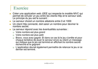 Exercice
Créer une application web J2EE qui respecte le modèle MVC qui
permet de simuler un jeu entre les clients http et le serveur web.
Le principe du jeu est le suivant :
Le serveur choisit un nombre aléatoire entre 0 et 1000
Un client http connecté, doit saisir un nombre pour deviner le
nombre secret.
Le serveur répond avec les éventualités suivantes :
Votre nombre est plus grand
Votre nombre est plus petit
med@youssfi.net
Votre nombre est plus petit
Bravo, vous avez gagné. Et dans ce cas là le jeu s’arrête et pour
chaque tentative de jouer le serveur envoi au client un message
qui indique que le jeu est terminé en affichant le nombre secret
recherché et le gagnant
L’application devrait également permettre de relancer le jeu si ce
dernier est terminé.
 