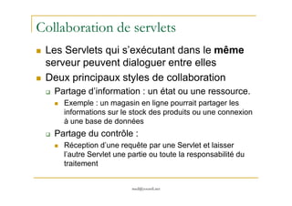 Collaboration de servlets
Les Servlets qui s’exécutant dans le même
serveur peuvent dialoguer entre elles
Deux principaux styles de collaboration
Partage d’information : un état ou une ressource.
Exemple : un magasin en ligne pourrait partager les
med@youssfi.net
Exemple : un magasin en ligne pourrait partager les
informations sur le stock des produits ou une connexion
à une base de données
Partage du contrôle :
Réception d’une requête par une Servlet et laisser
l’autre Servlet une partie ou toute la responsabilité du
traitement
 