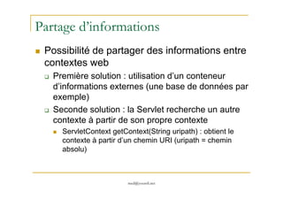 Partage d’informations
Possibilité de partager des informations entre
contextes web
Première solution : utilisation d’un conteneur
d’informations externes (une base de données par
exemple)
med@youssfi.net
exemple)
Seconde solution : la Servlet recherche un autre
contexte à partir de son propre contexte
ServletContext getContext(String uripath) : obtient le
contexte à partir d’un chemin URI (uripath = chemin
absolu)
 