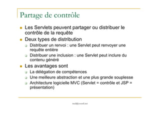 Partage de contrôle
Les Servlets peuvent partager ou distribuer le
contrôle de la requête
Deux types de distribution
Distribuer un renvoi : une Servlet peut renvoyer une
requête entière
Distribuer une inclusion : une Servlet peut inclure du
med@youssfi.net
Distribuer une inclusion : une Servlet peut inclure du
contenu généré
Les avantages sont
La délégation de compétences
Une meilleure abstraction et une plus grande souplesse
Architecture logicielle MVC (Servlet = contrôle et JSP =
présentation)
 