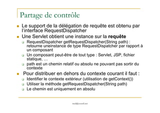 Partage de contrôle
Le support de la délégation de requête est obtenu par
l’interface RequestDispatcher
Une Servlet obtient une instance sur la requête
RequestDispatcher getRequestDispatcher(String path) :
retourne uneinstance de type RequestDispatcher par rapport à
un composant
Un composant peut-être de tout type : Servlet, JSP, fichier
med@youssfi.net
Un composant peut-être de tout type : Servlet, JSP, fichier
statique, …
path est un chemin relatif ou absolu ne pouvant pas sortir du
contexte
Pour distribuer en dehors du contexte courant il faut :
Identifier le contexte extérieur (utilisation de getContext())
Utiliser la méthode getRequestDispatcher(String path)
Le chemin est uniquement en absolu
 