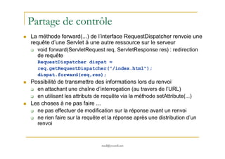 Partage de contrôle
La méthode forward(...) de l’interface RequestDispatcher renvoie une
requête d’une Servlet à une autre ressource sur le serveur
void forward(ServletRequest req, ServletResponse res) : redirection
de requête
RequestDispatcher dispat =
req.getRequestDispatcher("/index.html");
dispat.forward(req,res);
Possibilité de transmettre des informations lors du renvoi
med@youssfi.net
Possibilité de transmettre des informations lors du renvoi
en attachant une chaîne d’interrogation (au travers de l’URL)
en utilisant les attributs de requête via la méthode setAttribute(...)
Les choses à ne pas faire ...
ne pas effectuer de modification sur la réponse avant un renvoi
ne rien faire sur la requête et la réponse après une distribution d’un
renvoi
 