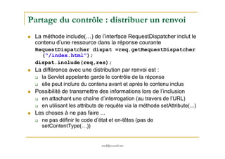 Partage du contrôle : distribuer un renvoi
La méthode include(…) de l’interface RequestDispatcher inclut le
contenu d’une ressource dans la réponse courante
RequestDispatcher dispat =req.getRequestDispatcher
("/index.html");
dispat.include(req,res);
La différence avec une distribution par renvoi est :
la Servlet appelante garde le contrôle de la réponse
med@youssfi.net
la Servlet appelante garde le contrôle de la réponse
elle peut inclure du contenu avant et après le contenu inclus
Possibilité de transmettre des informations lors de l’inclusion
en attachant une chaîne d’interrogation (au travers de l’URL)
en utilisant les attributs de requête via la méthode setAttribute(...)
Les choses à ne pas faire ...
ne pas définir le code d’état et en-têtes (pas de
setContentType(…))
 