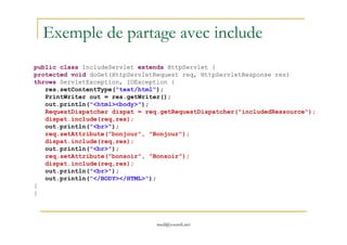 Exemple de partage avec include
public class IncludeServlet extends HttpServlet {
protected void doGet(HttpServletRequest req, HttpServletResponse res)
throws ServletException, IOException {
res.setContentType("text/html");
PrintWriter out = res.getWriter();
out.println("<html><body>");
RequestDispatcher dispat = req.getRequestDispatcher("includedRessource");
dispat.include(req,res);
med@youssfi.net
dispat.include(req,res);
out.println("<br>");
req.setAttribute("bonjour", "Bonjour");
dispat.include(req,res);
out.println("<br>");
req.setAttribute("bonsoir", "Bonsoir");
dispat.include(req,res);
out.println("<br>");
out.println("</BODY></HTML>");
}
}
 