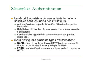 Sécurité et Authentification
La sécurité consiste à conserver les informations
sensibles dans les mains des utilisateurs
Authentification : capable de vérifier l’identité des parties
impliquées
Habilitation : limiter l’accès aux ressources à un ensemble
d’utilisateurs
med@youssfi.net
d’utilisateurs
Confidentialité : garantir la communication des parties
impliquées
Nous distinguons plusieurs types d'autorisation :
BASIC : fournit par le protocole HTTP basé sur un modèle
simple de demande/réponse (codage Base64)
FORM : authentification ne reposant pas celle du protocole
HTTP
 