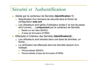 Sécurité et Authentification
Gérée par le conteneur de Servlets (Identification 1) :
Spécification d'un domaine de sécurité dans le fichier de
configuration web.xml
Les utilisateurs sont gérés (l'utilisateur existe-il, le mot de passe
est-il correct, …) uniquement par le conteneur de Servlets
Basée sur les rôles (BASIC)
A base de formulaire (FORM)
Effectuée à l’intérieur des Servlets (Identification2) :
med@youssfi.net
Effectuée à l’intérieur des Servlets (Identification2) :
Les utilisateurs sont stockés dans une base de données, un
fichier, …
La vérification est effectuée dans les Servlets (besoin d'un
codage)
Personnalisée (BASIC)
Personnalisée à base de formulaire (FORM)
 