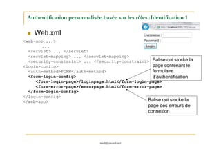 Authentification personnalisée basée sur les rôles :Identification 1
Web.xml
<web-app ...>
...
<servlet> ... </servlet>
<servlet-mapping> ... </servlet-mapping>
<security-constraint> ... </security-constraint>
<login-config>
<auth-method>FORM</auth-method>
<form-login-config>
Balise qui stocke la
page contenant le
formulaire
d’authentification
med@youssfi.net
<form-login-config>
<form-login-page>/loginpage.html</form-login-page>
<form-error-page>/errorpage.html</form-error-page>
</form-login-config>
</login-config>
</web-app>
d’authentification
Balise qui stocke la
page des erreurs de
connexion
 