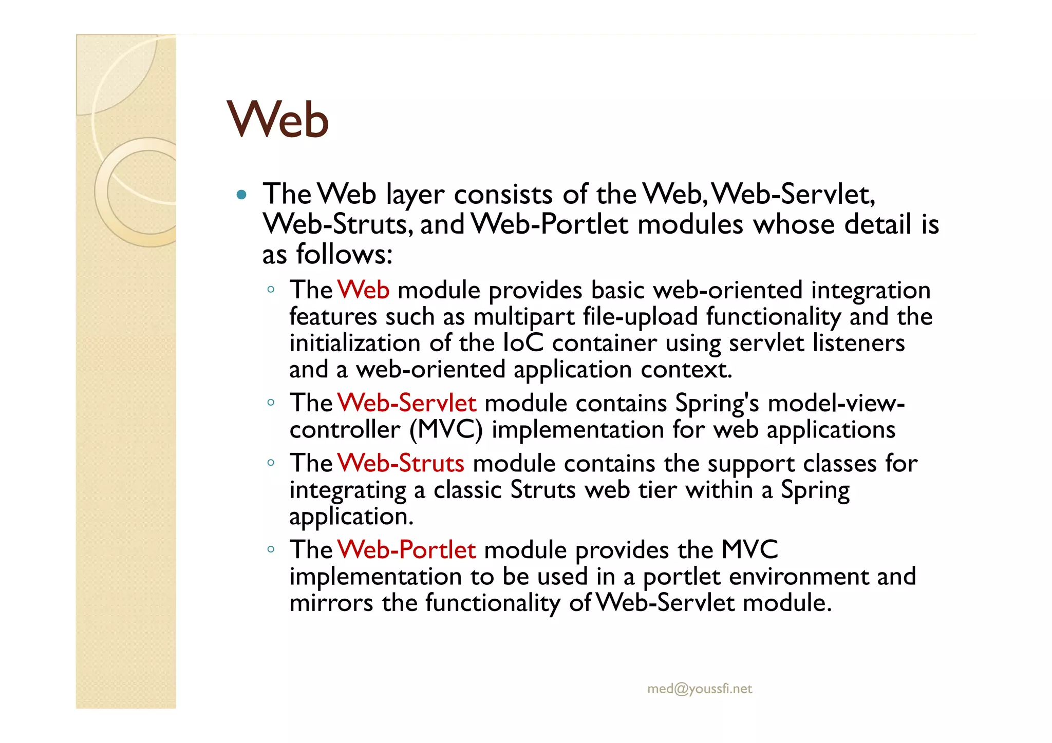 WebWeb
The Web layer consists of the Web,Web-Servlet,
Web-Struts, and Web-Portlet modules whose detail is
as follows:
◦ TheWeb module provides basic web-oriented integration
features such as multipart file-upload functionality and the
initialization of the IoC container using servlet listeners
and a web-oriented application context.and a web-oriented application context.
◦ TheWeb-Servlet module contains Spring's model-view-
controller (MVC) implementation for web applications
◦ TheWeb-Struts module contains the support classes for
integrating a classic Struts web tier within a Spring
application.
◦ TheWeb-Portlet module provides the MVC
implementation to be used in a portlet environment and
mirrors the functionality of Web-Servlet module.
med@youssfi.net
 