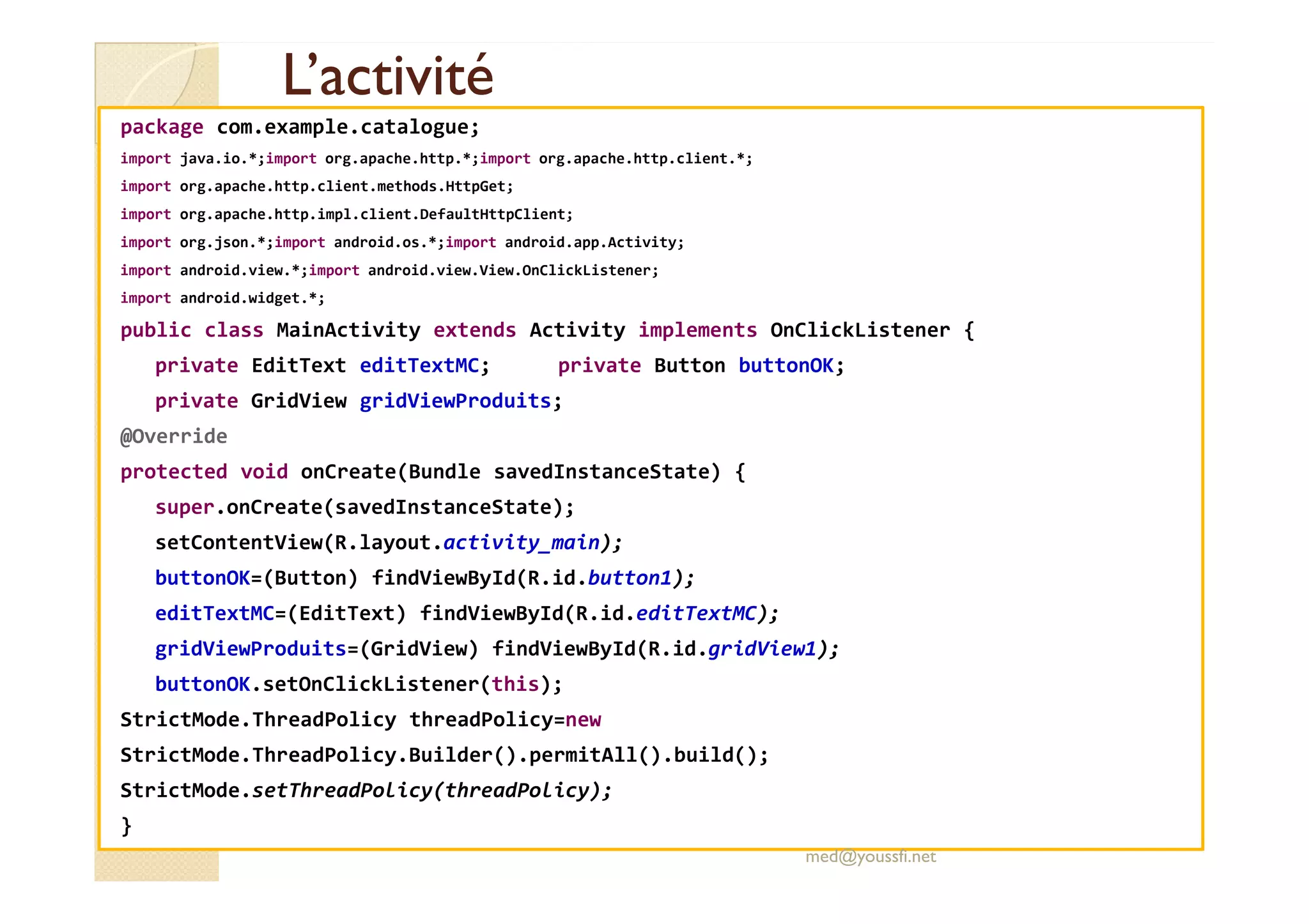 L’activitéL’activité
package com.example.catalogue;
import java.io.*;import org.apache.http.*;import org.apache.http.client.*;
import org.apache.http.client.methods.HttpGet;
import org.apache.http.impl.client.DefaultHttpClient;
import org.json.*;import android.os.*;import android.app.Activity;
import android.view.*;import android.view.View.OnClickListener;
import android.widget.*;
public class MainActivity extends Activity implements OnClickListener {
private EditText editTextMC; private Button buttonOK;
private GridView gridViewProduits;
@Override
protected void onCreate(Bundle savedInstanceState) {protected void onCreate(Bundle savedInstanceState) {
super.onCreate(savedInstanceState);
setContentView(R.layout.activity_main);
buttonOK=(Button) findViewById(R.id.button1);
editTextMC=(EditText) findViewById(R.id.editTextMC);
gridViewProduits=(GridView) findViewById(R.id.gridView1);
buttonOK.setOnClickListener(this);
StrictMode.ThreadPolicy threadPolicy=new
StrictMode.ThreadPolicy.Builder().permitAll().build();
StrictMode.setThreadPolicy(threadPolicy);
}
med@youssfi.net
 