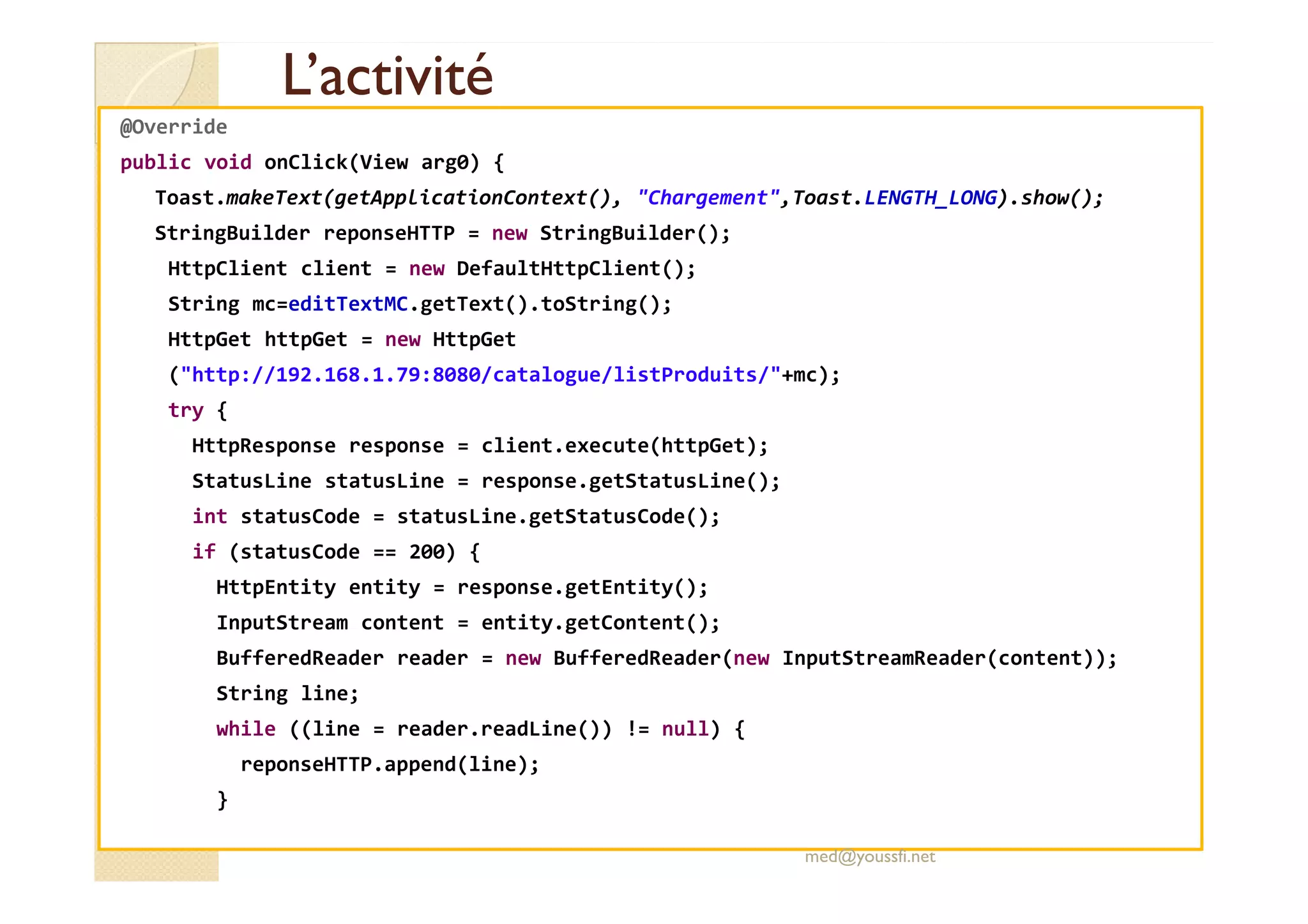 L’activitéL’activité
@Override
public void onClick(View arg0) {
Toast.makeText(getApplicationContext(), "Chargement",Toast.LENGTH_LONG).show();
StringBuilder reponseHTTP = new StringBuilder();
HttpClient client = new DefaultHttpClient();
String mc=editTextMC.getText().toString();
HttpGet httpGet = new HttpGet
("http://192.168.1.79:8080/catalogue/listProduits/"+mc);
try {
HttpResponse response = client.execute(httpGet);
StatusLine statusLine = response.getStatusLine();
int statusCode = statusLine.getStatusCode();
if (statusCode == 200) {
HttpEntity entity = response.getEntity();
InputStream content = entity.getContent();
BufferedReader reader = new BufferedReader(new InputStreamReader(content));
String line;
while ((line = reader.readLine()) != null) {
reponseHTTP.append(line);
}
med@youssfi.net
 