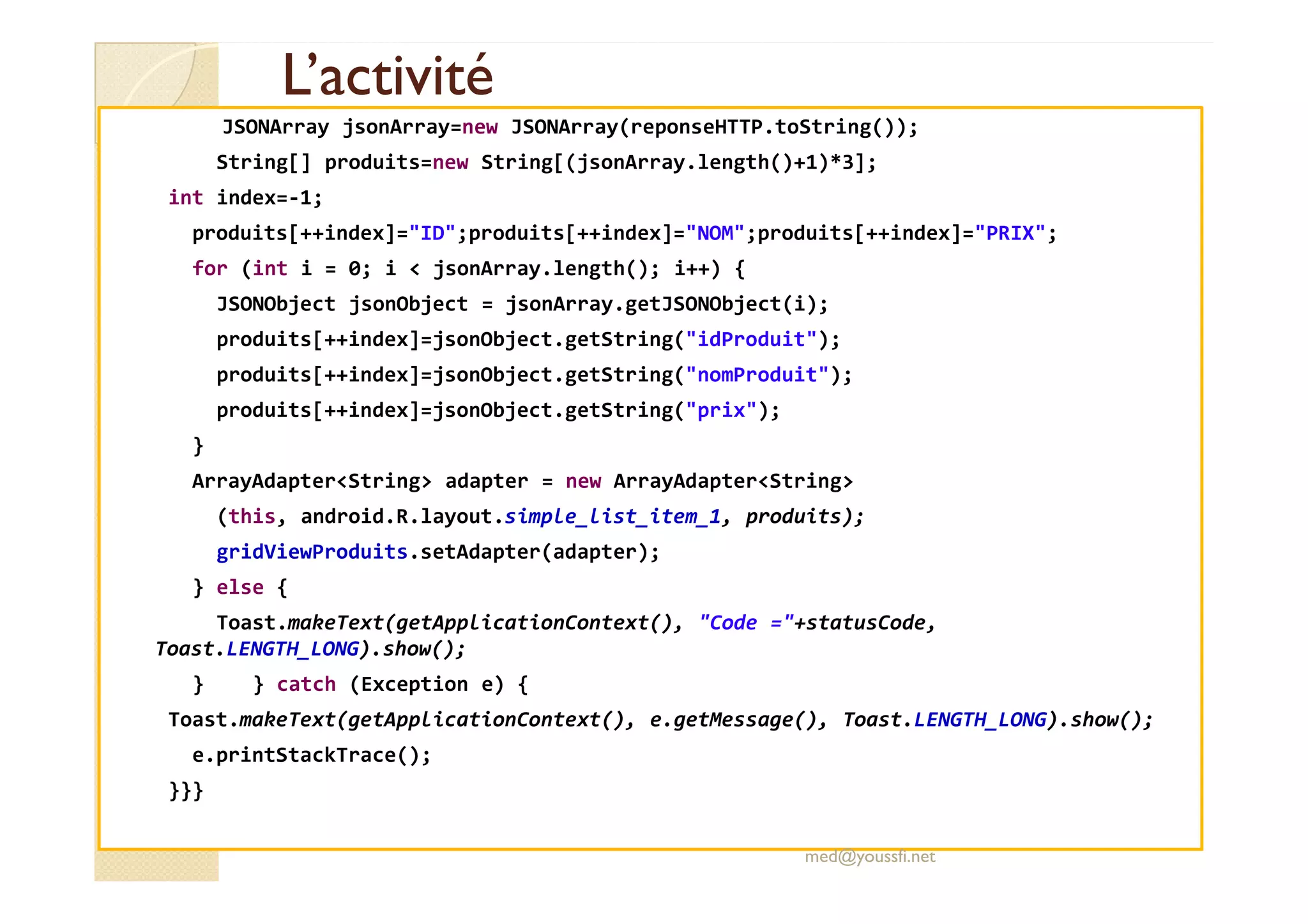 L’activitéL’activité
JSONArray jsonArray=new JSONArray(reponseHTTP.toString());
String[] produits=new String[(jsonArray.length()+1)*3];
int index=-1;
produits[++index]="ID";produits[++index]="NOM";produits[++index]="PRIX";
for (int i = 0; i < jsonArray.length(); i++) {
JSONObject jsonObject = jsonArray.getJSONObject(i);
produits[++index]=jsonObject.getString("idProduit");
produits[++index]=jsonObject.getString("nomProduit");
produits[++index]=jsonObject.getString("prix");
}
ArrayAdapter<String> adapter = new ArrayAdapter<String>
(this, android.R.layout.simple_list_item_1, produits);
gridViewProduits.setAdapter(adapter);
} else {
Toast.makeText(getApplicationContext(), "Code ="+statusCode,
Toast.LENGTH_LONG).show();
} } catch (Exception e) {
Toast.makeText(getApplicationContext(), e.getMessage(), Toast.LENGTH_LONG).show();
e.printStackTrace();
}}}
med@youssfi.net
 