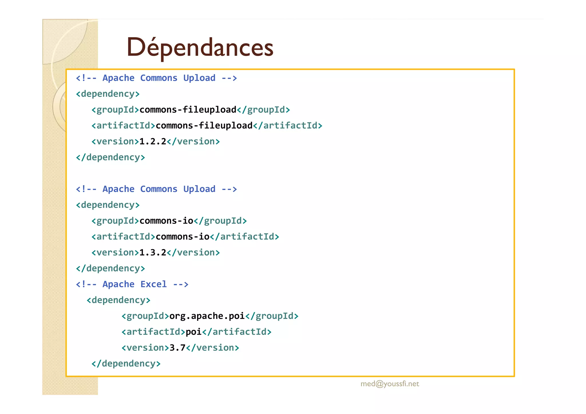 DépendancesDépendances
<!-- Apache Commons Upload -->
<dependency>
<groupId>commons-fileupload</groupId>
<artifactId>commons-fileupload</artifactId>
<version>1.2.2</version>
</dependency>
<!-- Apache Commons Upload -->
<dependency><dependency>
<groupId>commons-io</groupId>
<artifactId>commons-io</artifactId>
<version>1.3.2</version>
</dependency>
<!-- Apache Excel -->
<dependency>
<groupId>org.apache.poi</groupId>
<artifactId>poi</artifactId>
<version>3.7</version>
</dependency>
med@youssfi.net
 