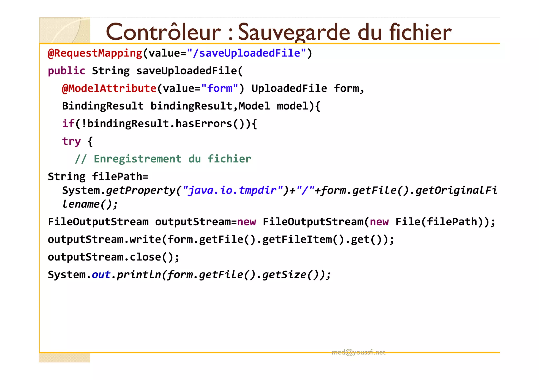 Contrôleur : Sauvegarde du fichierContrôleur : Sauvegarde du fichier
@RequestMapping(value="/saveUploadedFile")
public String saveUploadedFile(
@ModelAttribute(value="form") UploadedFile form,
BindingResult bindingResult,Model model){
if(!bindingResult.hasErrors()){
try {
// Enregistrement du fichier
String filePath=
System.getProperty("java.io.tmpdir")+"/"+form.getFile().getOriginalFiSystem.getProperty("java.io.tmpdir")+"/"+form.getFile().getOriginalFi
lename();
FileOutputStream outputStream=new FileOutputStream(new File(filePath));
outputStream.write(form.getFile().getFileItem().get());
outputStream.close();
System.out.println(form.getFile().getSize());
med@youssfi.net
 