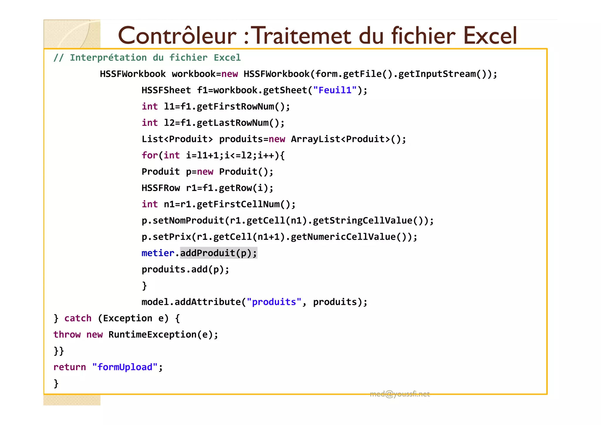 Contrôleur :Contrôleur :TraitemetTraitemet du fichier Exceldu fichier Excel
// Interprétation du fichier Excel
HSSFWorkbook workbook=new HSSFWorkbook(form.getFile().getInputStream());
HSSFSheet f1=workbook.getSheet("Feuil1");
int l1=f1.getFirstRowNum();
int l2=f1.getLastRowNum();
List<Produit> produits=new ArrayList<Produit>();
for(int i=l1+1;i<=l2;i++){
Produit p=new Produit();
HSSFRow r1=f1.getRow(i);
int n1=r1.getFirstCellNum();
p.setNomProduit(r1.getCell(n1).getStringCellValue());
p.setPrix(r1.getCell(n1+1).getNumericCellValue());
metier.addProduit(p);
produits.add(p);
}
model.addAttribute("produits", produits);
} catch (Exception e) {
throw new RuntimeException(e);
}}
return "formUpload";
}
med@youssfi.net
 