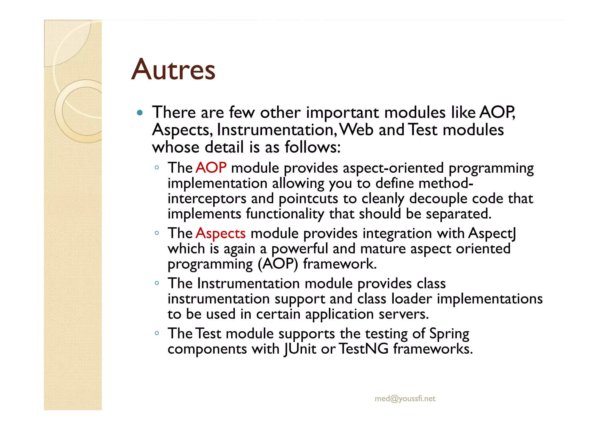 AutresAutres
There are few other important modules like AOP,
Aspects, Instrumentation,Web and Test modules
whose detail is as follows:
◦ The AOP module provides aspect-oriented programming
implementation allowing you to define method-
interceptors and pointcuts to cleanly decouple code that
implements functionality that should be separated.implements functionality that should be separated.
◦ The Aspects module provides integration with AspectJ
which is again a powerful and mature aspect oriented
programming (AOP) framework.
◦ The Instrumentation module provides class
instrumentation support and class loader implementations
to be used in certain application servers.
◦ TheTest module supports the testing of Spring
components with JUnit or TestNG frameworks.
med@youssfi.net
 