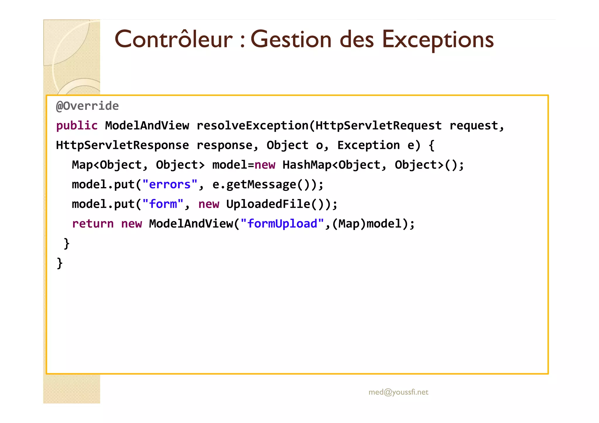 Contrôleur : Gestion des ExceptionsContrôleur : Gestion des Exceptions
@Override
public ModelAndView resolveException(HttpServletRequest request,
HttpServletResponse response, Object o, Exception e) {
Map<Object, Object> model=new HashMap<Object, Object>();
model.put("errors", e.getMessage());
model.put("form", new UploadedFile());
return new ModelAndView("formUpload",(Map)model);
}
}
med@youssfi.net
 