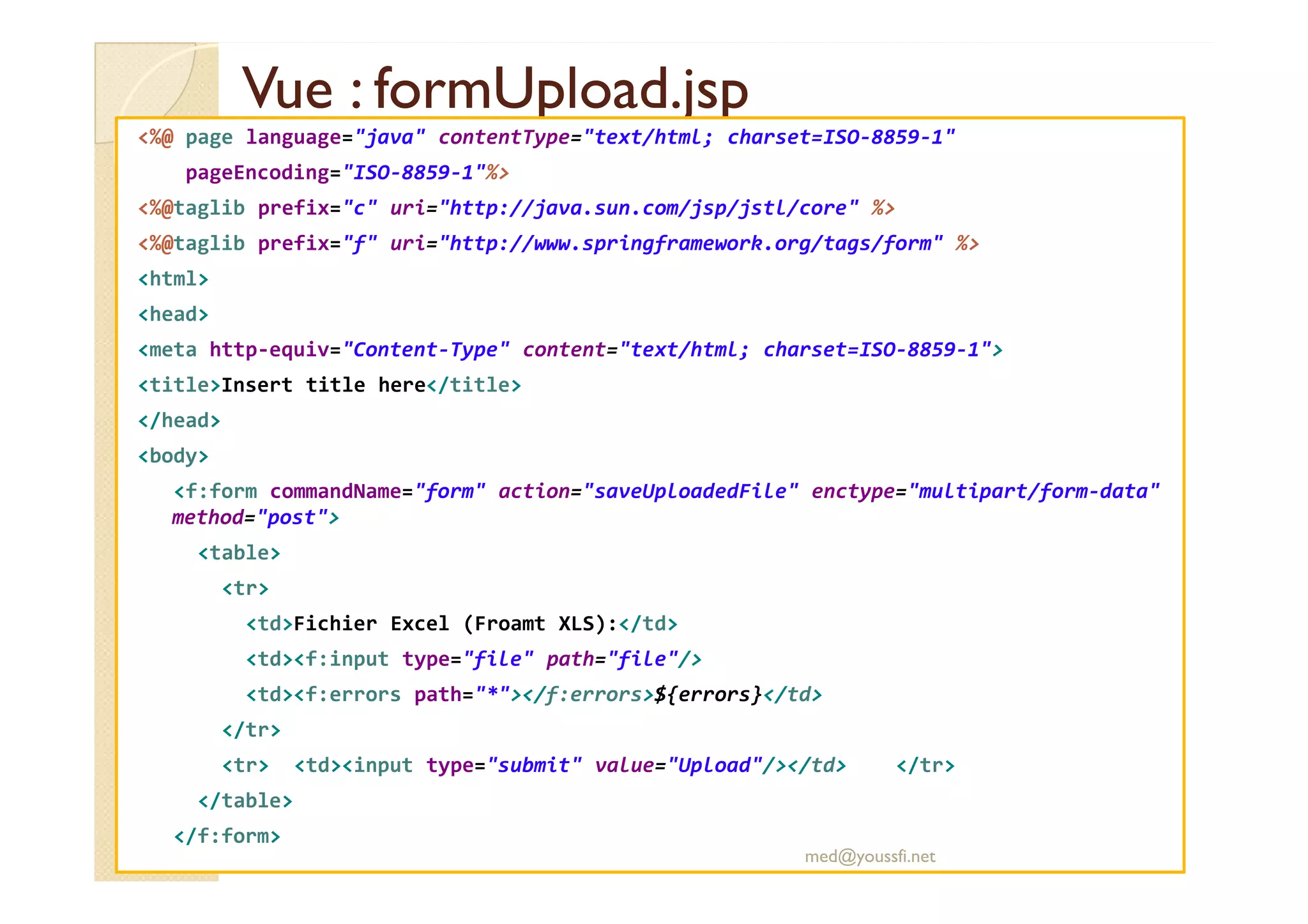 Vue : formUpload.jspVue : formUpload.jsp
<%@ page language="java" contentType="text/html; charset=ISO-8859-1"
pageEncoding="ISO-8859-1"%>
<%@taglib prefix="c" uri="http://java.sun.com/jsp/jstl/core" %>
<%@taglib prefix="f" uri="http://www.springframework.org/tags/form" %>
<html>
<head>
<meta http-equiv="Content-Type" content="text/html; charset=ISO-8859-1">
<title>Insert title here</title>
</head>
<body><body>
<f:form commandName="form" action="saveUploadedFile" enctype="multipart/form-data"
method="post">
<table>
<tr>
<td>Fichier Excel (Froamt XLS):</td>
<td><f:input type="file" path="file"/>
<td><f:errors path="*"></f:errors>${errors}</td>
</tr>
<tr> <td><input type="submit" value="Upload"/></td> </tr>
</table>
</f:form>
med@youssfi.net
 