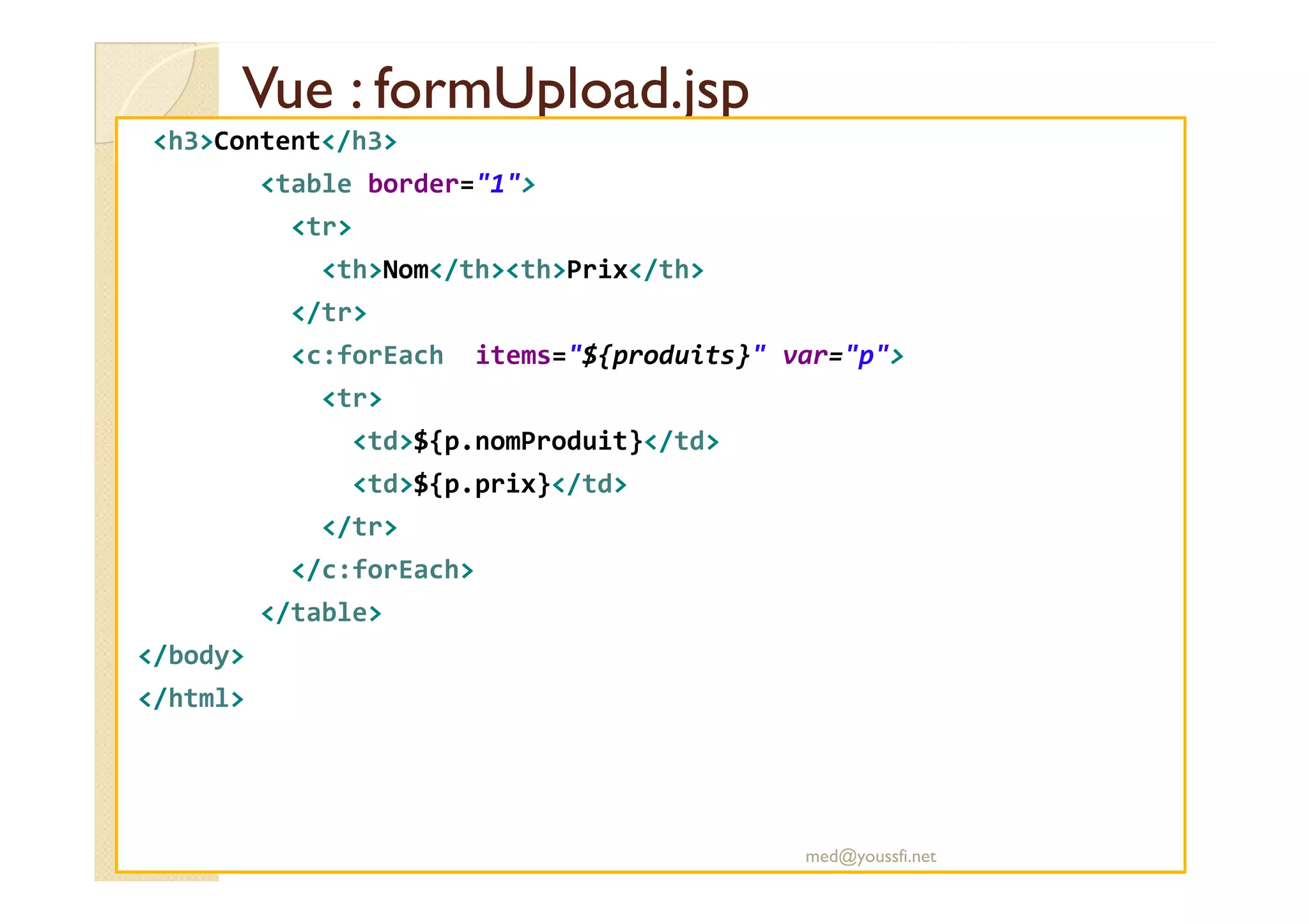 Vue : formUpload.jspVue : formUpload.jsp
<h3>Content</h3>
<table border="1">
<tr>
<th>Nom</th><th>Prix</th>
</tr>
<c:forEach items="${produits}" var="p">
<tr>
<td>${p.nomProduit}</td>
<td>${p.prix}</td>
</tr>
</c:forEach>
</table>
</body>
</html>
med@youssfi.net
 