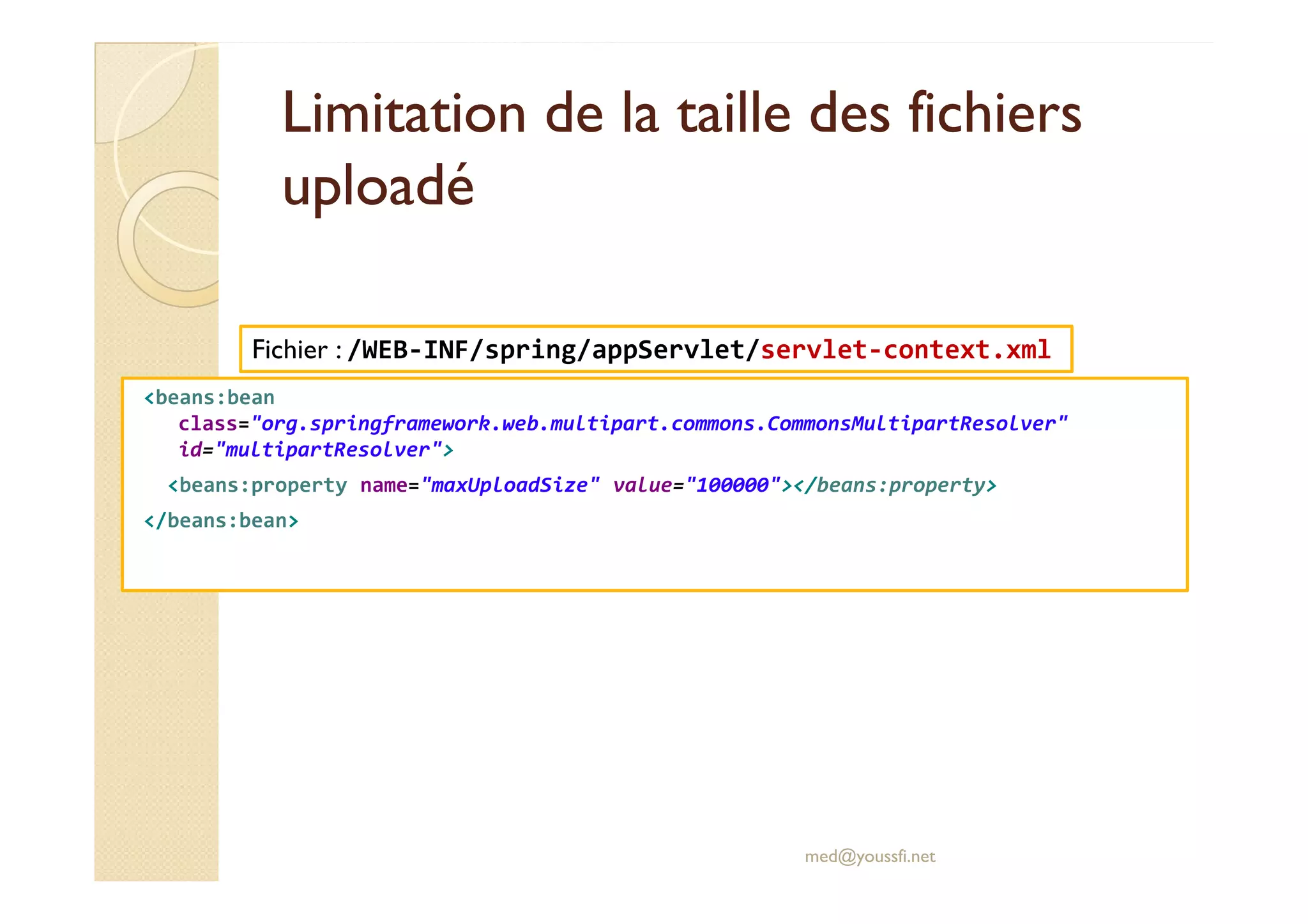 Limitation de la taille des fichiersLimitation de la taille des fichiers
uploadéuploadé
<beans:bean
class="org.springframework.web.multipart.commons.CommonsMultipartResolver"
id="multipartResolver">
Fichier : /WEB-INF/spring/appServlet/servlet-context.xml
<beans:property name="maxUploadSize" value="100000"></beans:property>
</beans:bean>
med@youssfi.net
 