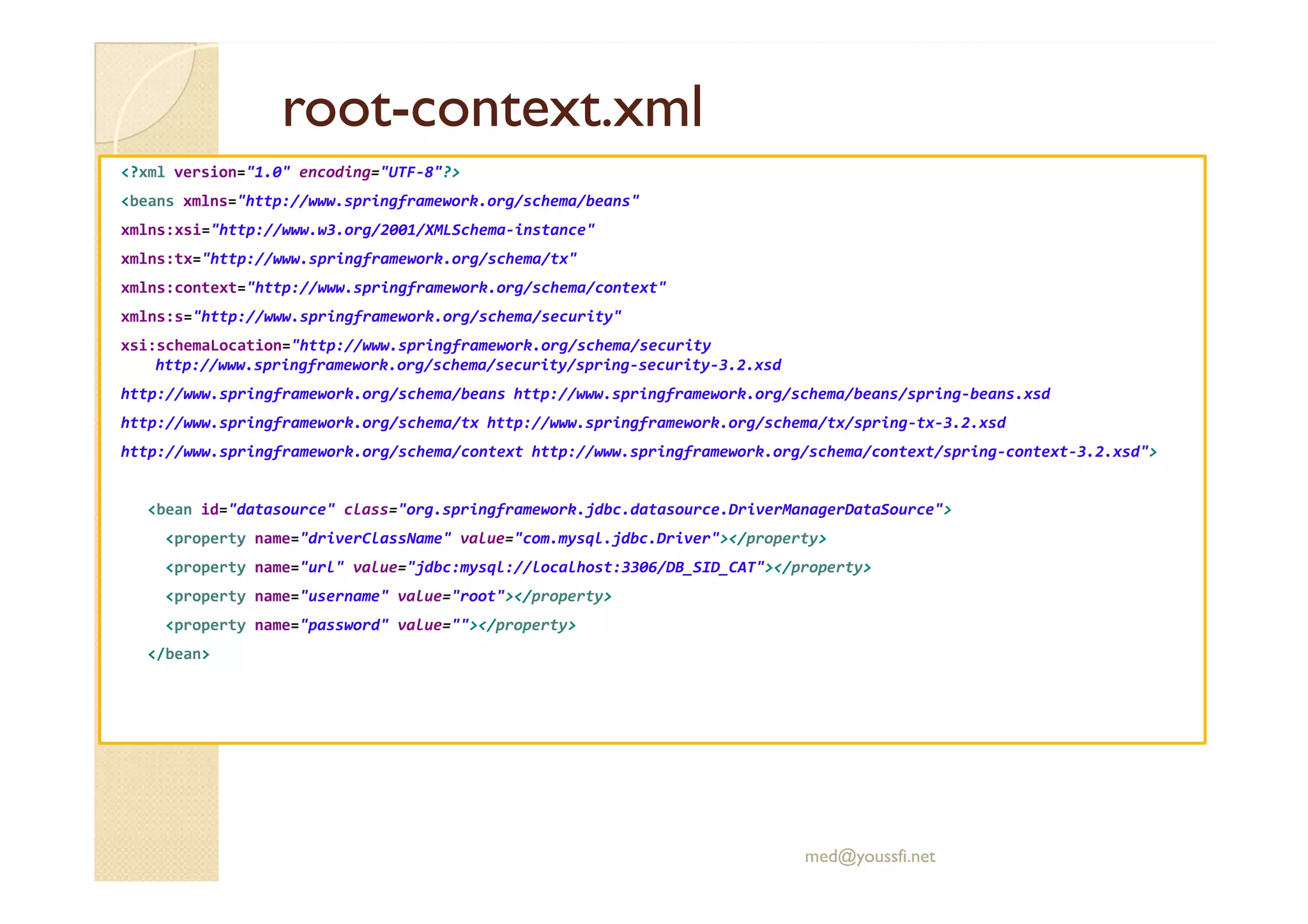 rootroot--context.xmlcontext.xml
<?xml version="1.0" encoding="UTF-8"?>
<beans xmlns="http://www.springframework.org/schema/beans"
xmlns:xsi="http://www.w3.org/2001/XMLSchema-instance"
xmlns:tx="http://www.springframework.org/schema/tx"
xmlns:context="http://www.springframework.org/schema/context"
xmlns:s="http://www.springframework.org/schema/security"
xsi:schemaLocation="http://www.springframework.org/schema/security
http://www.springframework.org/schema/security/spring-security-3.2.xsd
http://www.springframework.org/schema/beans http://www.springframework.org/schema/beans/spring-beans.xsd
http://www.springframework.org/schema/tx http://www.springframework.org/schema/tx/spring-tx-3.2.xsd
http://www.springframework.org/schema/context http://www.springframework.org/schema/context/spring-context-3.2.xsd">
<bean id="datasource" class="org.springframework.jdbc.datasource.DriverManagerDataSource">
<property name="driverClassName" value="com.mysql.jdbc.Driver"></property>
<property name="url" value="jdbc:mysql://localhost:3306/DB_SID_CAT"></property>
<property name="username" value="root"></property>
<property name="password" value=""></property>
</bean>
med@youssfi.net
 