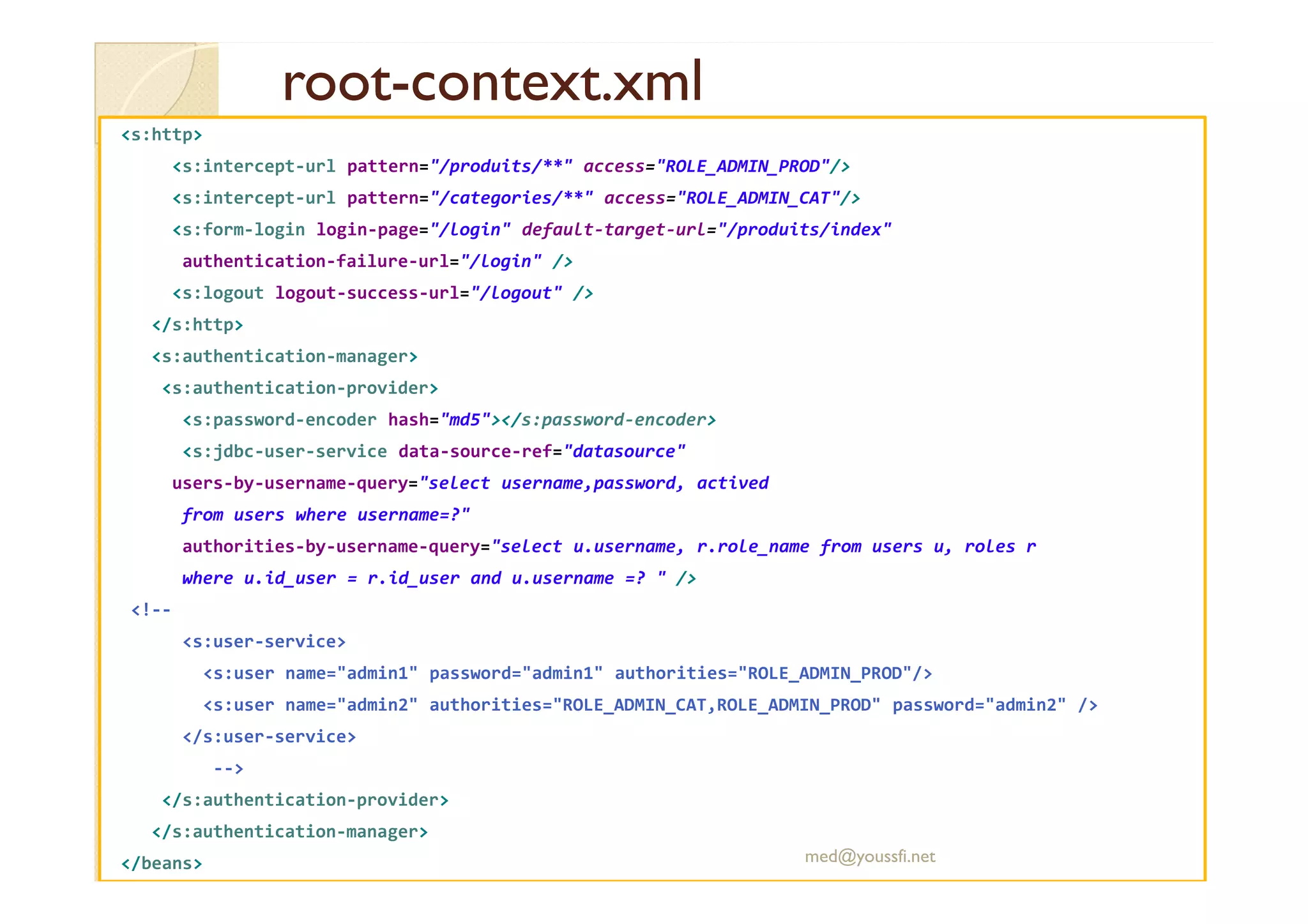 rootroot--context.xmlcontext.xml
<s:http>
<s:intercept-url pattern="/produits/**" access="ROLE_ADMIN_PROD"/>
<s:intercept-url pattern="/categories/**" access="ROLE_ADMIN_CAT"/>
<s:form-login login-page="/login" default-target-url="/produits/index"
authentication-failure-url="/login" />
<s:logout logout-success-url="/logout" />
</s:http>
<s:authentication-manager>
<s:authentication-provider>
<s:password-encoder hash="md5"></s:password-encoder>
<s:jdbc-user-service data-source-ref="datasource"
users-by-username-query="select username,password, actived
from users where username=?"
authorities-by-username-query="select u.username, r.role_name from users u, roles r
where u.id_user = r.id_user and u.username =? " />
<!--
<s:user-service>
<s:user name="admin1" password="admin1" authorities="ROLE_ADMIN_PROD"/>
<s:user name="admin2" authorities="ROLE_ADMIN_CAT,ROLE_ADMIN_PROD" password="admin2" />
</s:user-service>
-->
</s:authentication-provider>
</s:authentication-manager>
</beans> med@youssfi.net
 