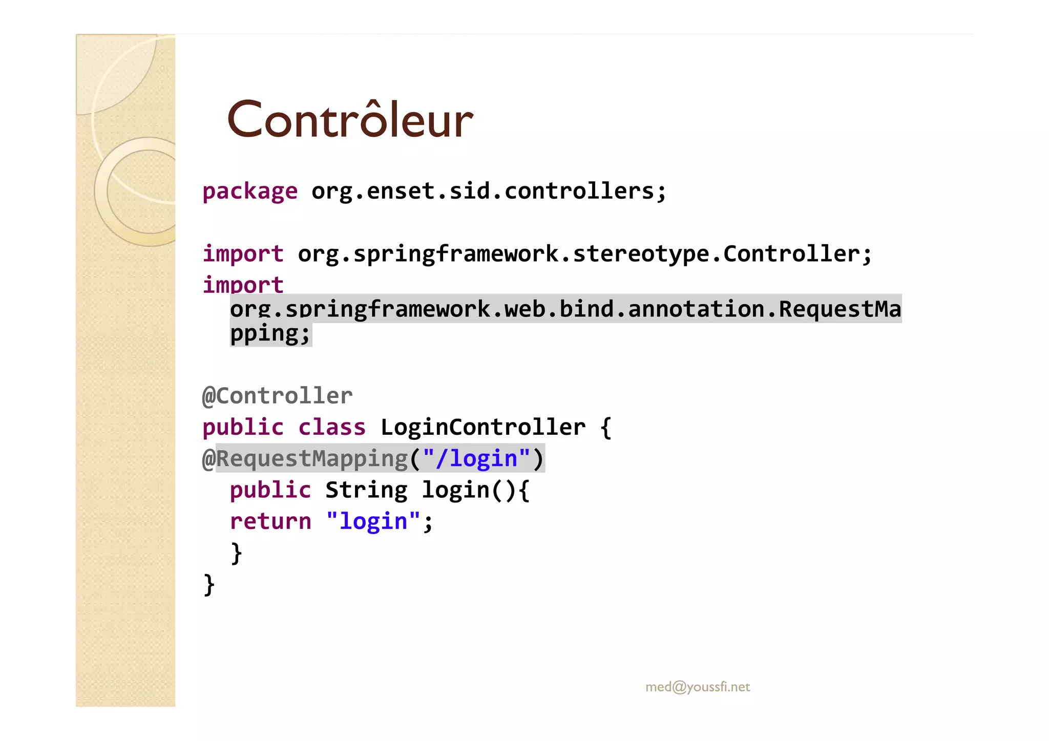 ContrôleurContrôleur
package org.enset.sid.controllers;
import org.springframework.stereotype.Controller;
import
org.springframework.web.bind.annotation.RequestMa
pping;
@Controller
public class LoginController {
@RequestMapping("/login")
public String login(){
return "login";
}
}
med@youssfi.net
 