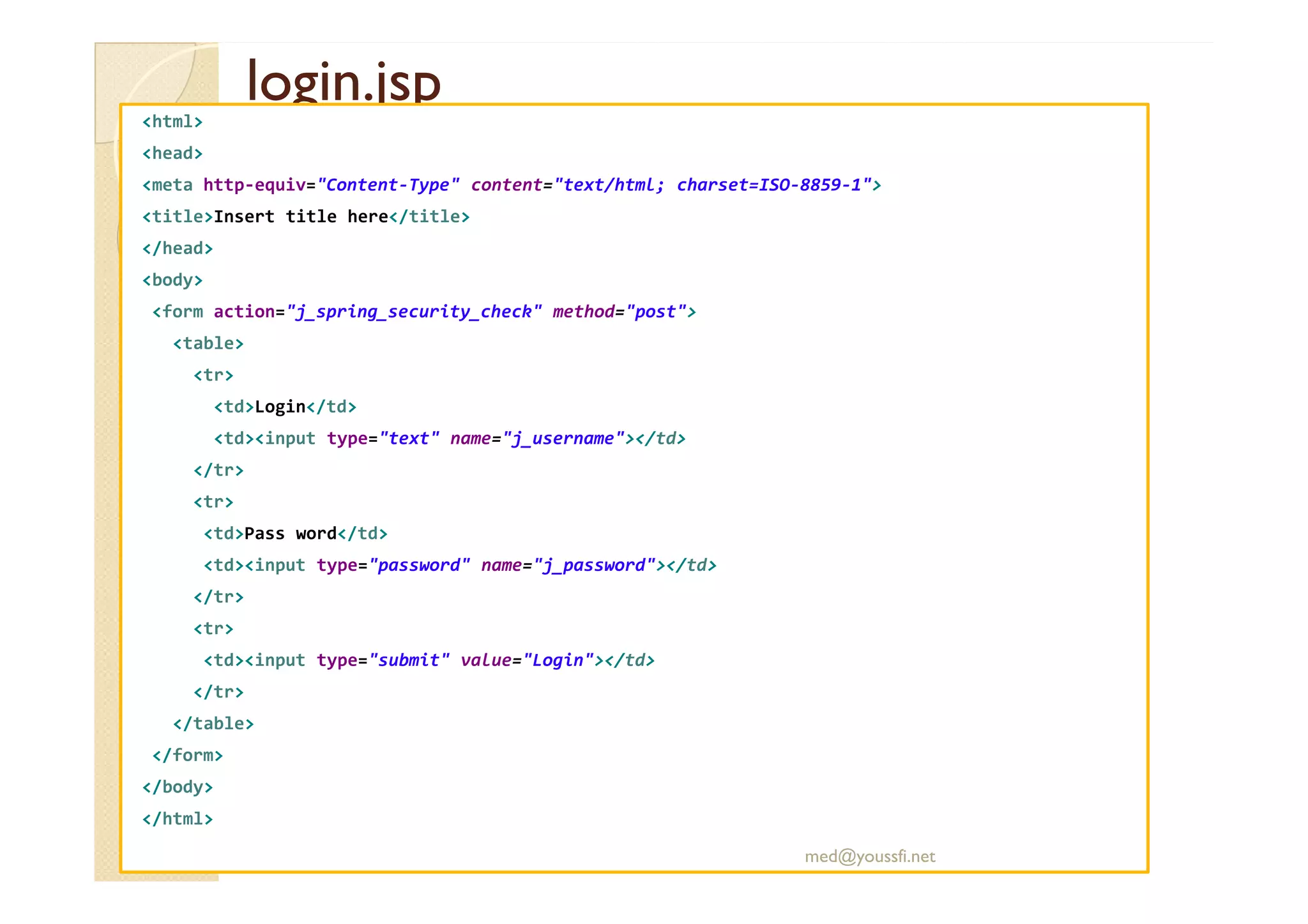 login.jsplogin.jsp<html>
<head>
<meta http-equiv="Content-Type" content="text/html; charset=ISO-8859-1">
<title>Insert title here</title>
</head>
<body>
<form action="j_spring_security_check" method="post">
<table>
<tr>
<td>Login</td>
<td><input type="text" name="j_username"></td>
</tr></tr>
<tr>
<td>Pass word</td>
<td><input type="password" name="j_password"></td>
</tr>
<tr>
<td><input type="submit" value="Login"></td>
</tr>
</table>
</form>
</body>
</html>
med@youssfi.net
 