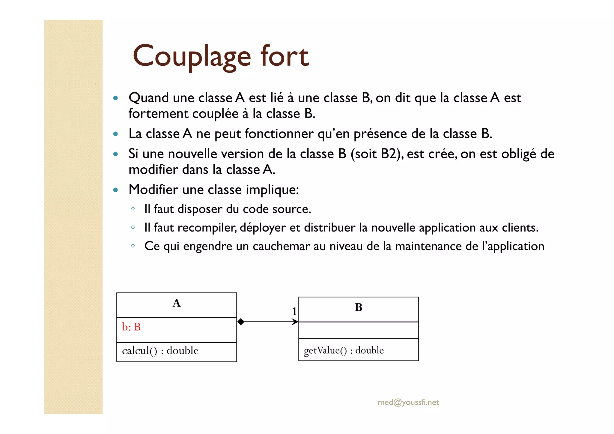 Couplage fortCouplage fort
Quand une classe A est lié à une classe B, on dit que la classe A est
fortement couplée à la classe B.
La classe A ne peut fonctionner qu’en présence de la classe B.
Si une nouvelle version de la classe B (soit B2), est crée, on est obligé de
modifier dans la classe A.
Modifier une classe implique:
◦ Il faut disposer du code source.
med@youssfi.net
Il faut disposer du code source.
◦ Il faut recompiler, déployer et distribuer la nouvelle application aux clients.
◦ Ce qui engendre un cauchemar au niveau de la maintenance de l’application
A
b: B
calcul() : double
B
getValue() : double
1
 